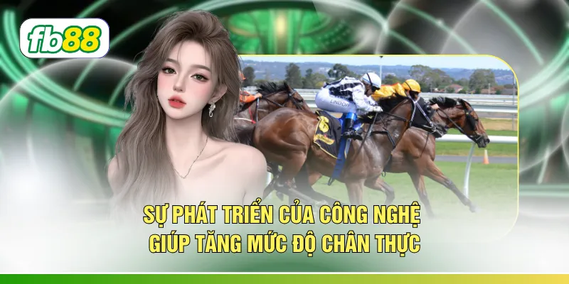 Sự phát triển của công nghệ giúp tăng mức độ chân thực