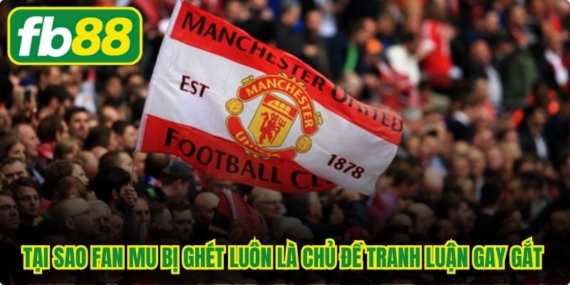 Tại sao fan MU bị ghét luôn là chủ đề tranh luận gay gắt và nảy lửa